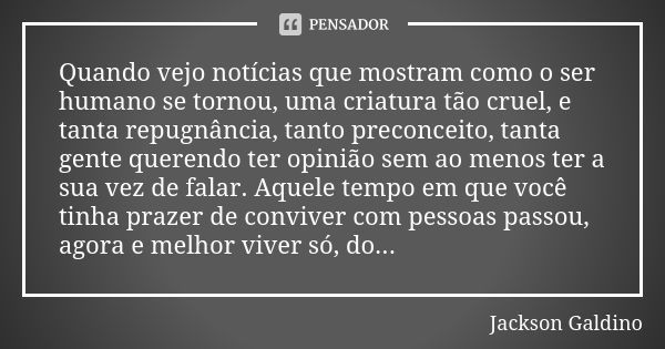 Quando vejo notícias que mostram como o ser humano se tornou, uma criatura tão cruel, e tanta repugnância, tanto preconceito, tanta gente querendo ter opinião s... Frase de Jackson Galdino.