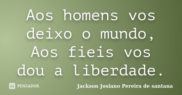 Aos homens vos deixo o mundo, Aos fieis vos dou a liberdade.... Frase de Jackson Josiano Pereira de Santana.