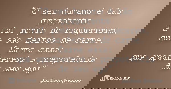 “O ser humano é tão prepotente a tal ponto de esquecerem, que são feitos de carne. Carne essa: que apodrecerá a prepotência de seu ego”... Frase de Jackson Josiano.