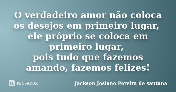O verdadeiro amor não coloca os desejos em primeiro lugar, ele próprio se coloca em primeiro lugar, pois tudo que fazemos amando, fazemos felizes!... Frase de Jackson Josiano Pereira de Santana.