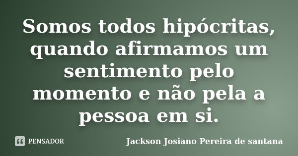 Somos todos hipócritas, quando afirmamos um sentimento pelo momento e não pela a pessoa em si.... Frase de jackson josiano pereira de santana.