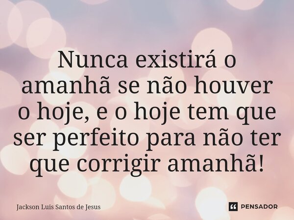 ⁠Nunca existirá o amanhã se não houver o hoje, e o hoje tem que ser perfeito para não ter que corrigir amanhã!... Frase de Jackson Luis Santos de Jesus.
