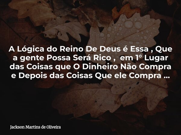 A Lógica do Reino De Deus é Essa , Que a gente Possa Será Rico , em 1° Lugar das Coisas que O Dinheiro Não Compra e Depois das Coisas Que ele Compra ...... Frase de Jackson Martins de Oliveira.