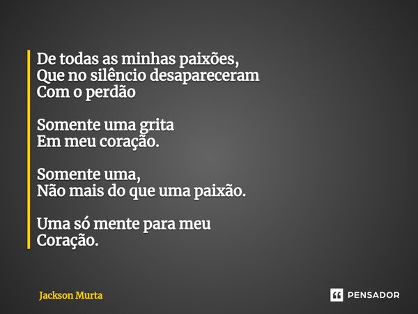 ⁠De todas as minhas paixões, Que no silêncio desapareceram Com o perdão Somente uma grita Em meu coração. Somente uma, Não mais do que uma paixão. Uma só mente ... Frase de Jackson Murta.
