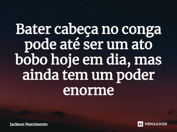 ⁠Bater cabeça no conga pode até ser um ato bobo hoje em dia, mas ainda tem um poder enorme... Frase de Jackson Nascimento.