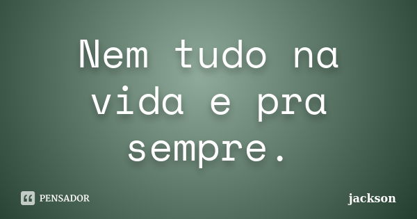 Nem tudo na vida e pra sempre.... Frase de Jackson.