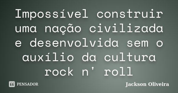 Impossível construir uma nação civilizada e desenvolvida sem o auxílio da cultura rock n' roll... Frase de Jackson Oliveira.