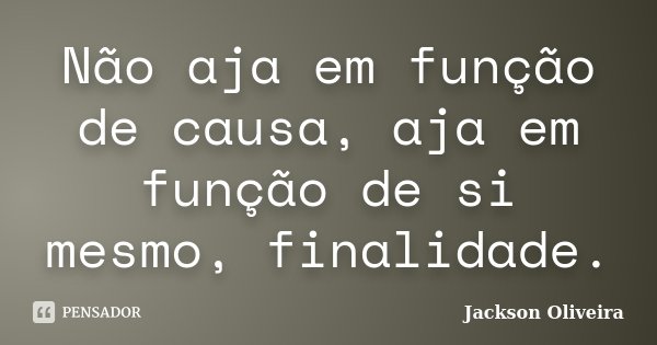 Não aja em função de causa, aja em função de si mesmo, finalidade.... Frase de Jackson Oliveira.