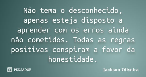 Não tema o desconhecido, apenas esteja disposto a aprender com os erros ainda não cometidos. Todas as regras positivas conspiram a favor da honestidade.... Frase de Jackson Oliveira.