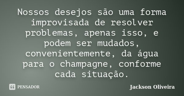 Nossos desejos são uma forma improvisada de resolver problemas, apenas isso, e podem ser mudados, convenientemente, da água para o champagne, conforme cada situ... Frase de Jackson Oliveira.