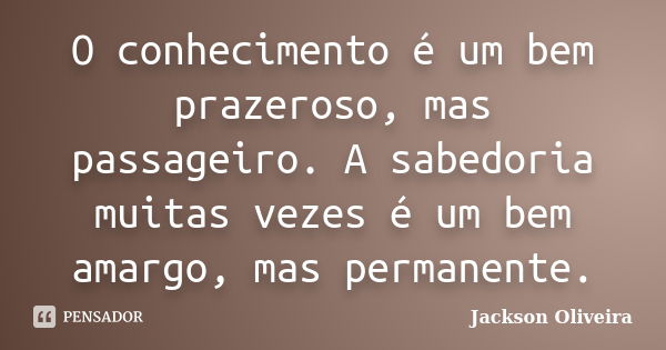 O conhecimento é um bem prazeroso, mas passageiro. A sabedoria muitas vezes é um bem amargo, mas permanente.... Frase de Jackson Oliveira.