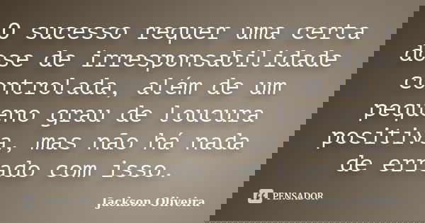 O sucesso requer uma certa dose de irresponsabilidade controlada, além de um pequeno grau de loucura positiva, mas não há nada de errado com isso.... Frase de Jackson Oliveira.