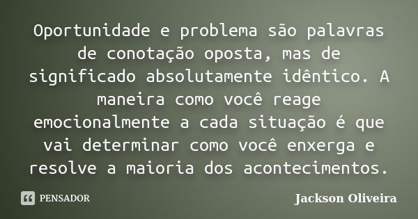 Oportunidade e problema são palavras de conotação oposta, mas de significado absolutamente idêntico. A maneira como você reage emocionalmente a cada situação é ... Frase de Jackson Oliveira.