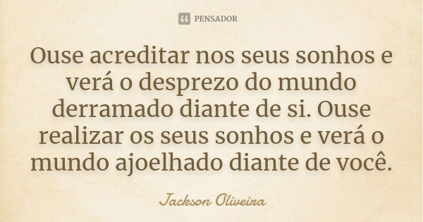 Ouse acreditar nos seus sonhos e verá o desprezo do mundo derramado diante de si. Ouse realizar os seus sonhos e verá o mundo ajoelhado diante de você.... Frase de Jackson Oliveira.