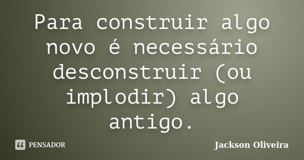 Para construir algo novo é necessário desconstruir (ou implodir) algo antigo.... Frase de Jackson Oliveira.