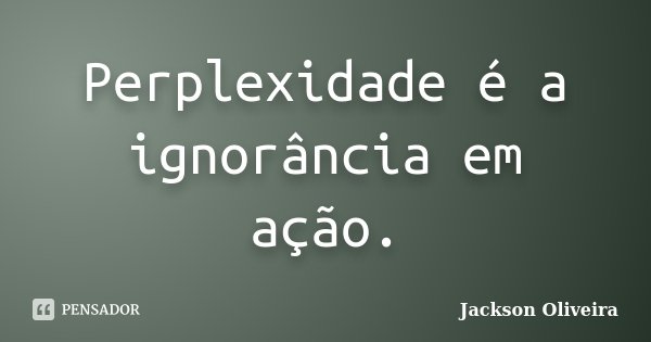 Perplexidade é a ignorância em ação.... Frase de Jackson Oliveira.