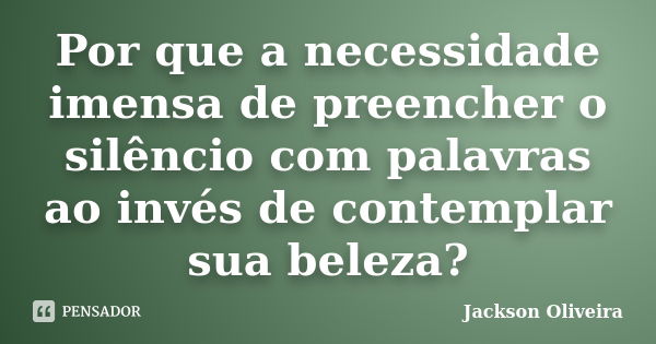 Por que a necessidade imensa de preencher o silêncio com palavras ao invés de contemplar sua beleza?... Frase de Jackson Oliveira.