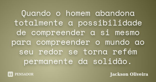 Quando o homem abandona totalmente a possibilidade de compreender a si mesmo para compreender o mundo ao seu redor se torna refém permanente da solidão.... Frase de Jackson Oliveira.