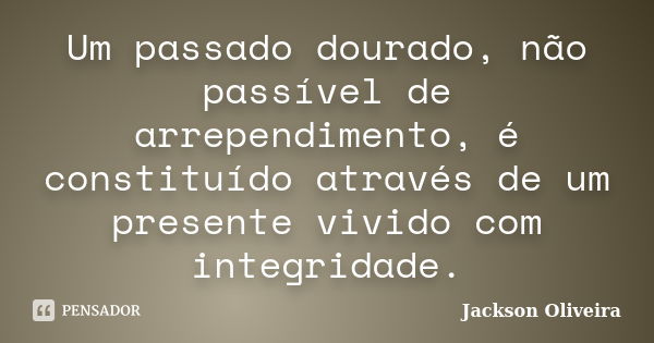 Um passado dourado, não passível de arrependimento, é constituído através de um presente vivido com integridade.... Frase de Jackson Oliveira..