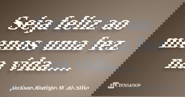 Seja feliz ao menos uma fez na vida....... Frase de jackson Rodrigo M. da Silva.
