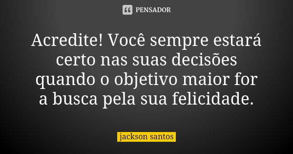 Acredite! Você sempre estará certo nas suas decisões quando o objetivo maior for a busca pela sua felicidade.... Frase de Jackson Santos.