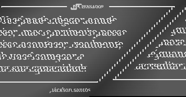 Você pode chegar aonde quiser, mas o primeiro passo para isso acontecer, realmente, é quando você começar a acreditar na sua capacidade.... Frase de Jackson Santos.