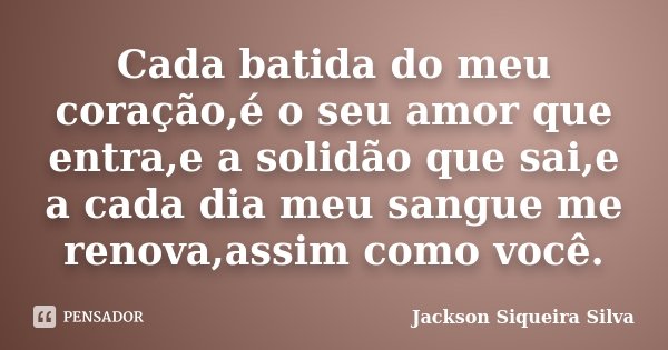 Cada batida do meu coração,é o seu amor que entra,e a solidão que sai,e a cada dia meu sangue me renova,assim como você.... Frase de Jackson Siqueira Silva.