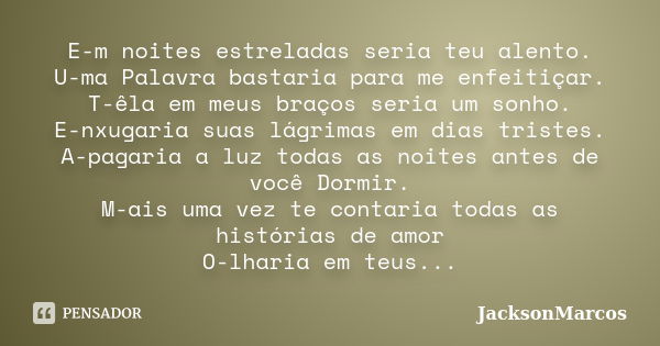 E-m noites estreladas seria teu alento. U-ma Palavra bastaria para me enfeitiçar. T-êla em meus braços seria um sonho. E-nxugaria suas lágrimas em dias tristes.... Frase de JacksonMarcos.