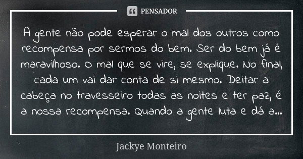 A gente não pode esperar o mal dos outros como recompensa por sermos do bem. Ser do bem já é maravilhoso. O mal que se vire, se explique. No final, cada um vai ... Frase de Jackye Monteiro.