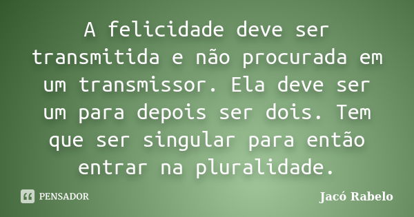 A felicidade deve ser transmitida e não procurada em um transmissor. Ela deve ser um para depois ser dois. Tem que ser singular para então entrar na pluralidade... Frase de Jacó Rabelo.