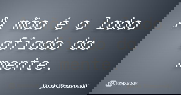 A mão é o lado afiado da mente.... Frase de Jacob Bronowski.
