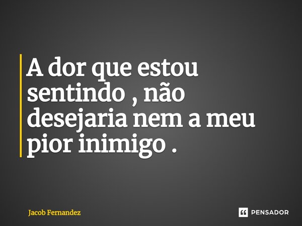 A dor que estou sentindo , não desejaria nem a meu pior inimigo . ⁠... Frase de Jacob Fernández.