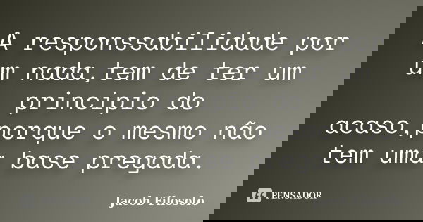 A responssabilidade por um nada,tem de ter um princípio do acaso,porque o mesmo não tem uma base pregada.... Frase de Jacob Filósofo.