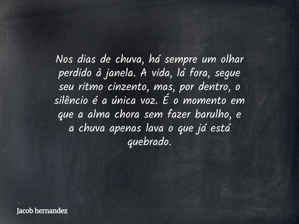 Nos dias de chuva, há sempre um olhar perdido à janela. A vida, lá fora, segue seu ritmo cinzento, mas, por dentro, o silêncio é a única voz. É o momento em que... Frase de Jacob hernandez.