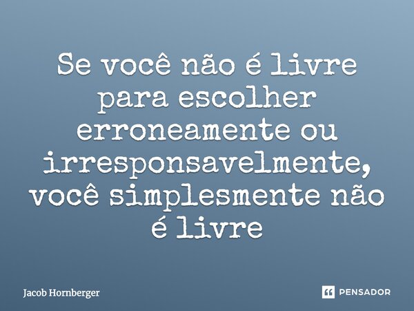 Se você não é livre para escolher erroneamente ou irresponsavelmente, você simplesmente não é livre... Frase de Jacob Hornberger.