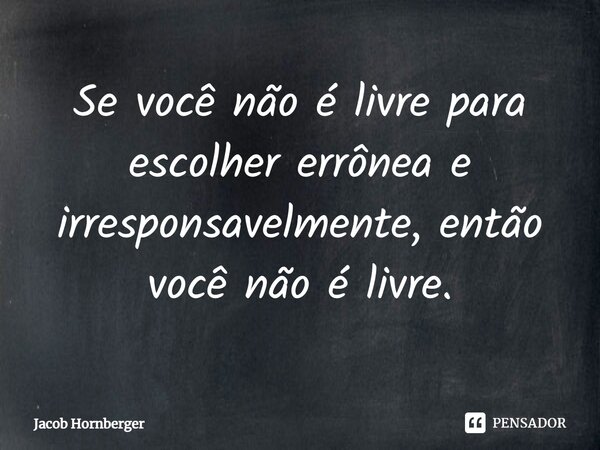 ⁠Se você não é livre para escolher errônea e irresponsavelmente, então você não é livre.... Frase de Jacob Hornberger.