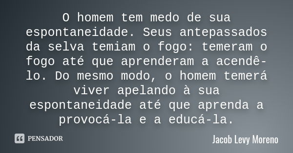 O homem tem medo de sua espontaneidade. Seus antepassados da selva temiam o fogo: temeram o fogo até que aprenderam a acendê-lo. Do mesmo modo, o homem temerá v... Frase de Jacob Levy Moreno.