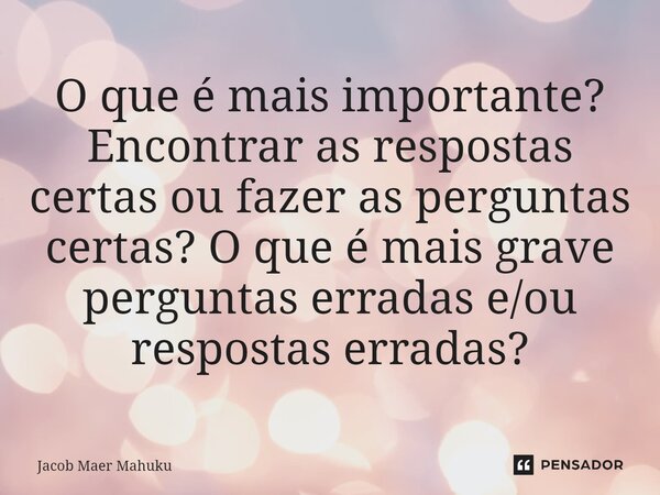 ⁠O que é mais importante? Encontrar as respostas certas ou fazer as perguntas certas? O que é mais grave perguntas erradas e/ou respostas erradas?... Frase de Jacob Maer Mahuku.