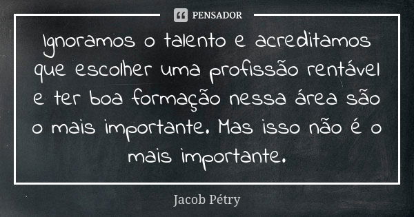 Ignoramos o talento e acreditamos que escolher uma profissão rentável e ter boa formação nessa área são o mais importante. Mas isso não é o mais importante.... Frase de Jacob Pétry.