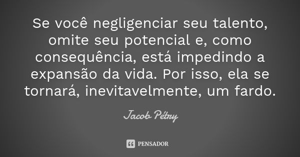 Se você negligenciar seu talento, omite seu potencial e, como consequência, está impedindo a expansão da vida. Por isso, ela se tornará, inevitavelmente, um far... Frase de Jacob Pétry.