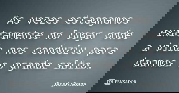 As vezes estagnamos exatamente no lugar onde a vida nos conduziu para darmos o grande salto.... Frase de Jacob Souza.