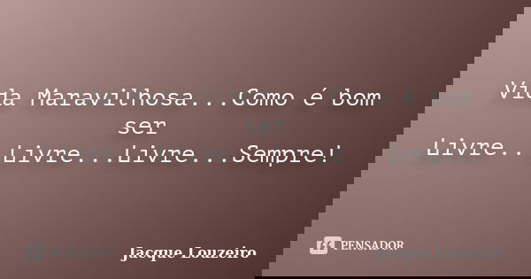 Vida Maravilhosa...Como é bom ser Livre...Livre...Livre...Sempre!... Frase de Jacque Louzeiro.