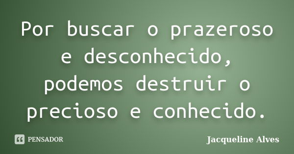 Por buscar o prazeroso e desconhecido, podemos destruir o precioso e conhecido.... Frase de Jacqueline Alves.