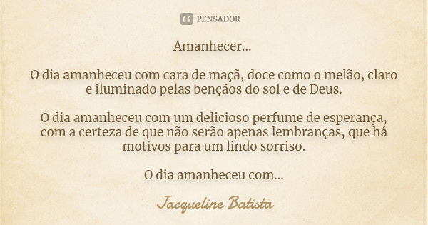 Amanhecer... O dia amanheceu com cara de maçã, doce como o melão, claro e iluminado pelas bençãos do sol e de Deus. O dia amanheceu com um delicioso perfume de ... Frase de Jacqueline Batista.