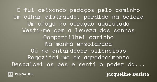 E fui deixando pedaços pelo caminho Um olhar distraído, perdido na beleza Um afago no coração aquietado Vesti-me com a leveza dos sonhos Compartilhei carinho Na... Frase de Jacqueline Batista.