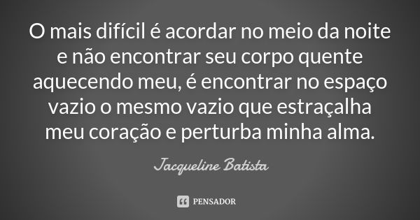 O mais difícil é acordar no meio da noite e não encontrar seu corpo quente aquecendo meu, é encontrar no espaço vazio o mesmo vazio que estraçalha meu coração e... Frase de Jacqueline Batista.