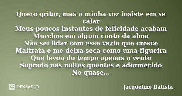 Quero gritar, mas a minha voz insiste em se calar Meus poucos instantes de felicidade acabam Murchos em algum canto da alma Não sei lidar com esse vazio que cre... Frase de Jacqueline Batista.