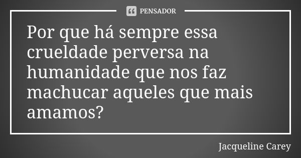 Por que há sempre essa crueldade perversa na humanidade que nos faz machucar aqueles que mais amamos?... Frase de Jacqueline Carey.