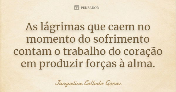 As lágrimas que caem no momento do sofrimento contam o trabalho do coração em produzir forças à alma.... Frase de Jacqueline Collodo Gomes.