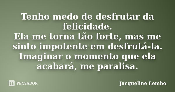 Tenho medo de desfrutar da felicidade. Ela me torna tão forte, mas me sinto impotente em desfrutá-la. Imaginar o momento que ela acabará, me paralisa.... Frase de Jacqueline Lembo.